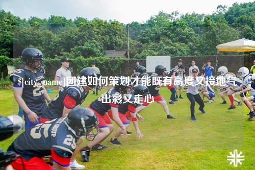 四川团建如何策划才能既有高度又接地气出彩又走心